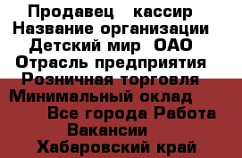 Продавец - кассир › Название организации ­ Детский мир, ОАО › Отрасль предприятия ­ Розничная торговля › Минимальный оклад ­ 25 000 - Все города Работа » Вакансии   . Хабаровский край